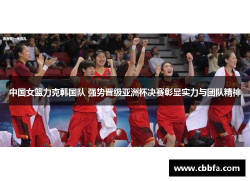 中国女篮力克韩国队 强势晋级亚洲杯决赛彰显实力与团队精神