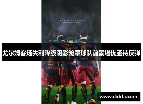 尤尔姆客场失利降级阴影笼罩球队前景堪忧亟待反弹