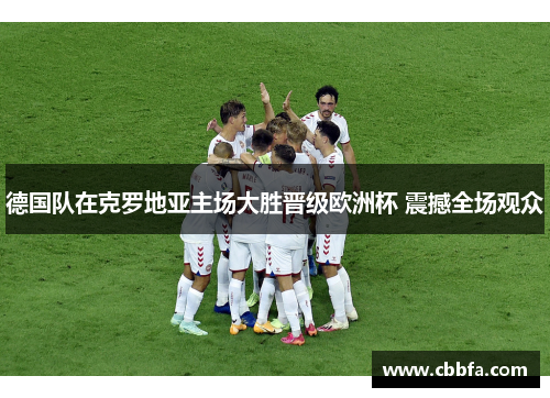 德国队在克罗地亚主场大胜晋级欧洲杯 震撼全场观众