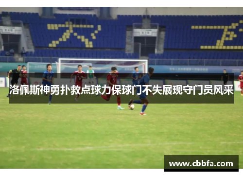 洛佩斯神勇扑救点球力保球门不失展现守门员风采