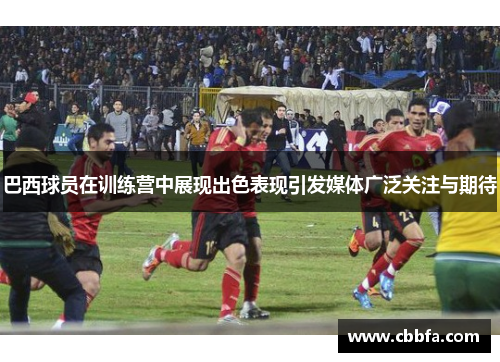 巴西球员在训练营中展现出色表现引发媒体广泛关注与期待