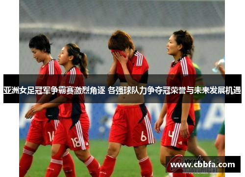 亚洲女足冠军争霸赛激烈角逐 各强球队力争夺冠荣誉与未来发展机遇