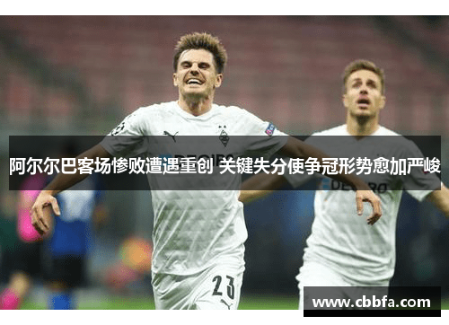 阿尔尔巴客场惨败遭遇重创 关键失分使争冠形势愈加严峻